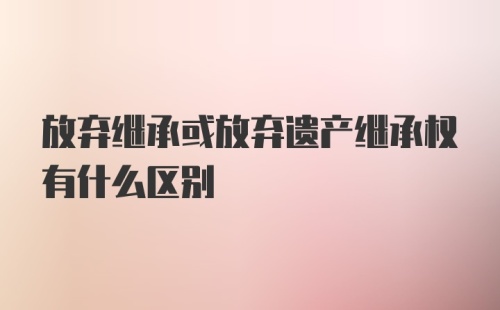 放弃继承或放弃遗产继承权有什么区别