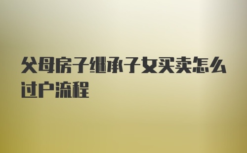 父母房子继承子女买卖怎么过户流程