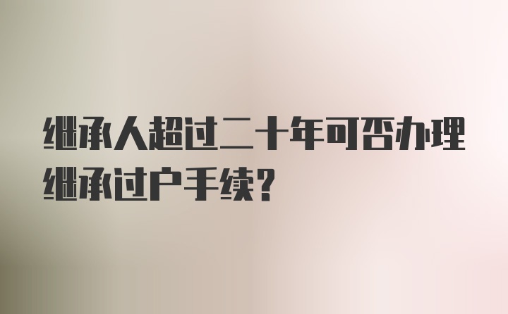 继承人超过二十年可否办理继承过户手续？