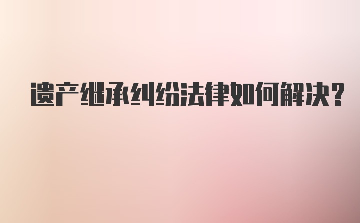 遗产继承纠纷法律如何解决？