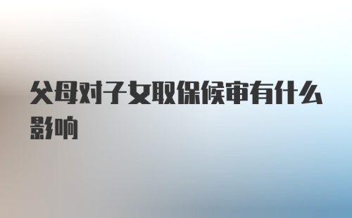 父母对子女取保候审有什么影响