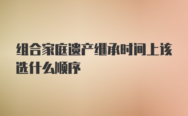 组合家庭遗产继承时间上该选什么顺序