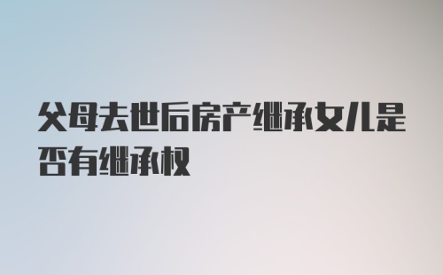 父母去世后房产继承女儿是否有继承权