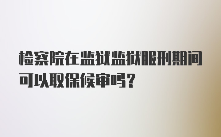 检察院在监狱监狱服刑期间可以取保候审吗？