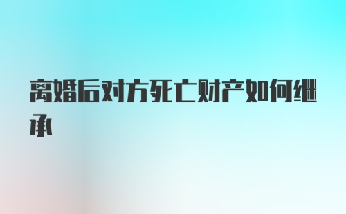 离婚后对方死亡财产如何继承