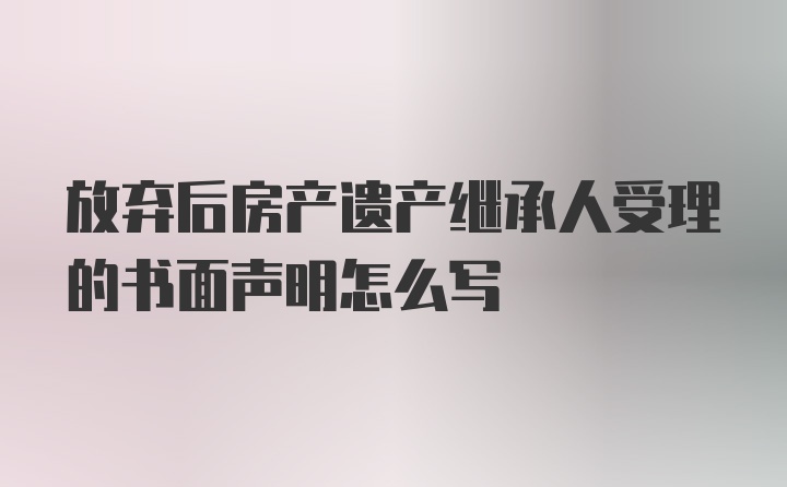 放弃后房产遗产继承人受理的书面声明怎么写