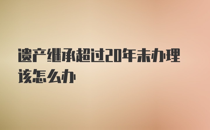 遗产继承超过20年未办理该怎么办