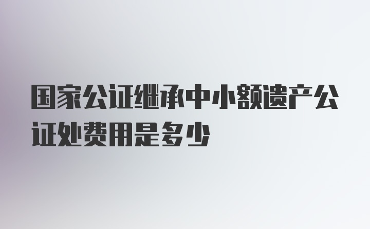 国家公证继承中小额遗产公证处费用是多少