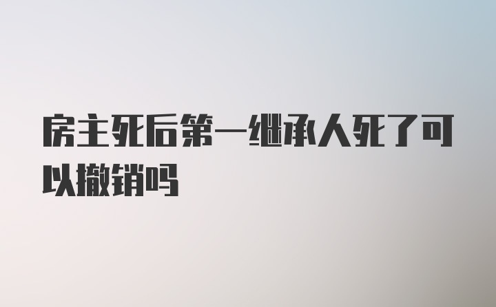 房主死后第一继承人死了可以撤销吗