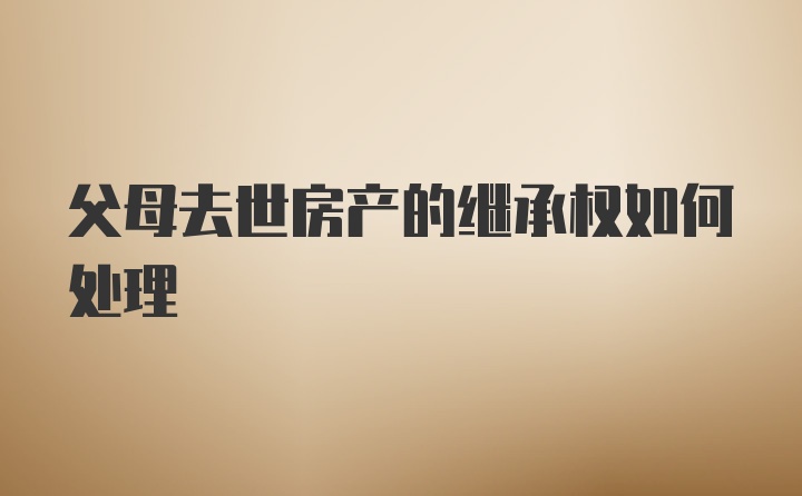 父母去世房产的继承权如何处理