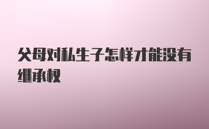 父母对私生子怎样才能没有继承权