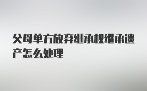 父母单方放弃继承权继承遗产怎么处理