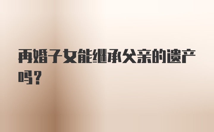 再婚子女能继承父亲的遗产吗？