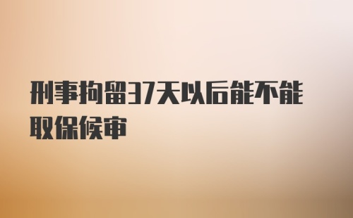 刑事拘留37天以后能不能取保候审