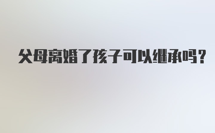 父母离婚了孩子可以继承吗？