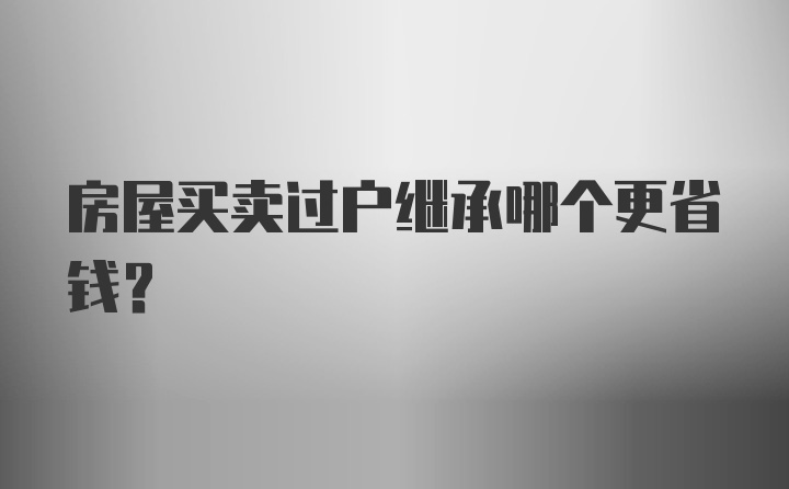 房屋买卖过户继承哪个更省钱？