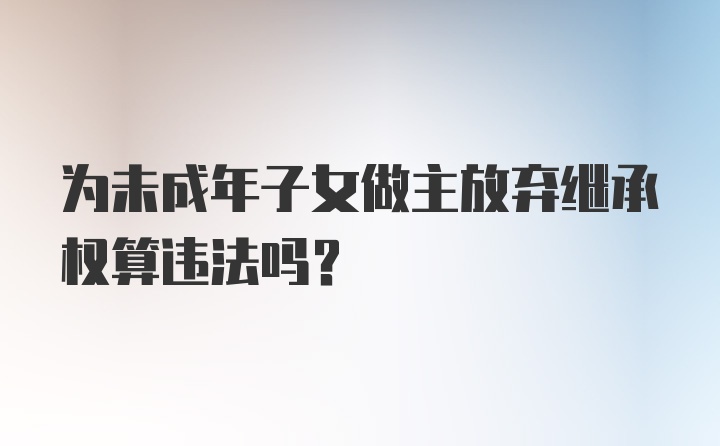 为未成年子女做主放弃继承权算违法吗？