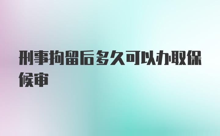 刑事拘留后多久可以办取保候审