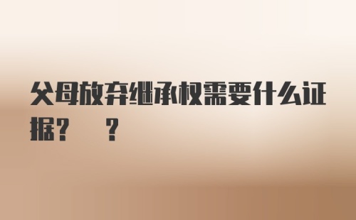 父母放弃继承权需要什么证据? ?