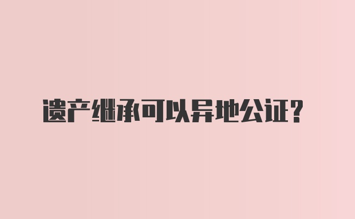 遗产继承可以异地公证？
