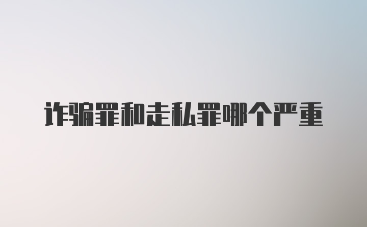 诈骗罪和走私罪哪个严重