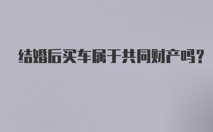 结婚后买车属于共同财产吗?