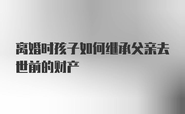 离婚时孩子如何继承父亲去世前的财产