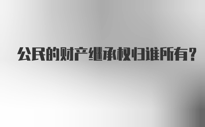 公民的财产继承权归谁所有?