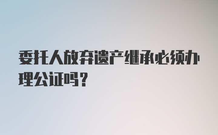 委托人放弃遗产继承必须办理公证吗？