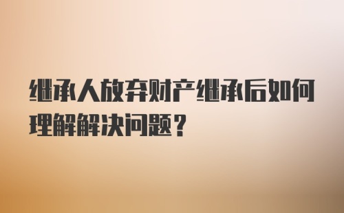 继承人放弃财产继承后如何理解解决问题?