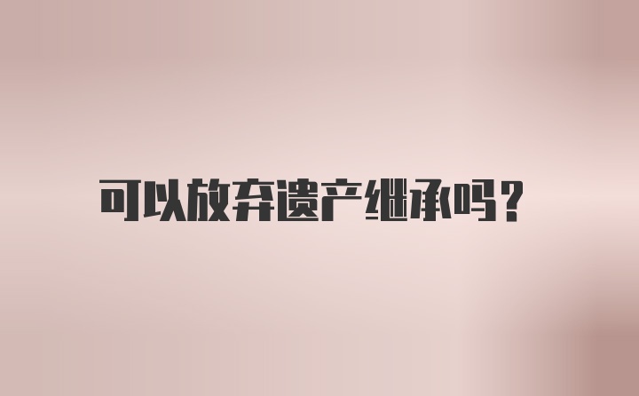 可以放弃遗产继承吗？