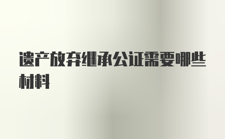 遗产放弃继承公证需要哪些材料