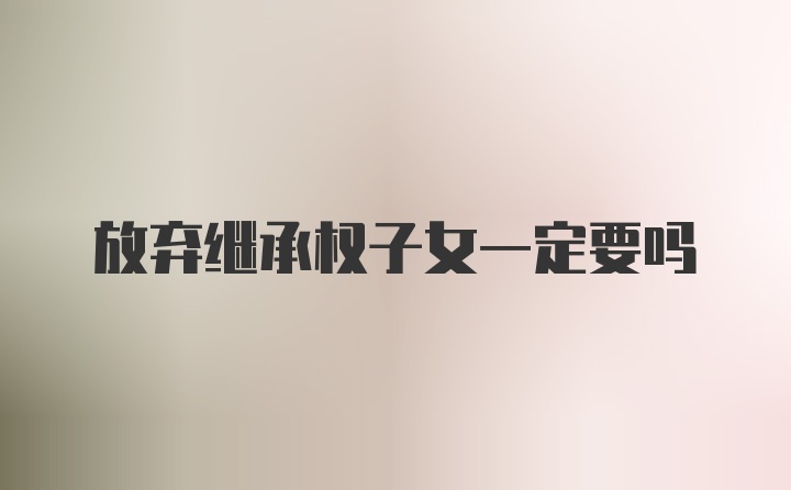 放弃继承权子女一定要吗