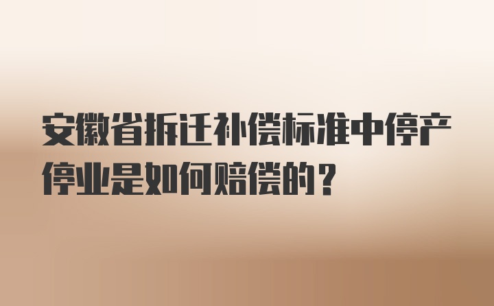 安徽省拆迁补偿标准中停产停业是如何赔偿的？