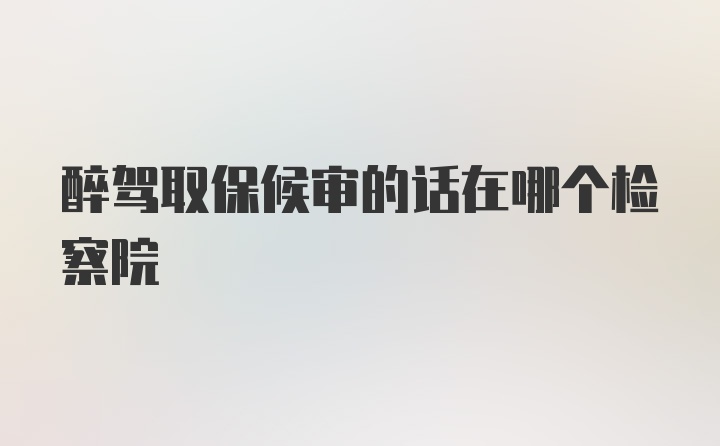 醉驾取保候审的话在哪个检察院