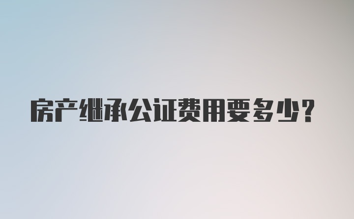 房产继承公证费用要多少？