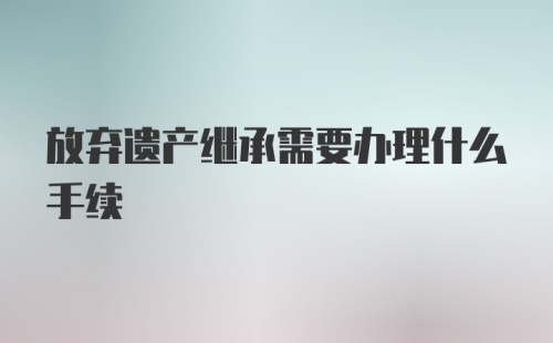 放弃遗产继承需要办理什么手续