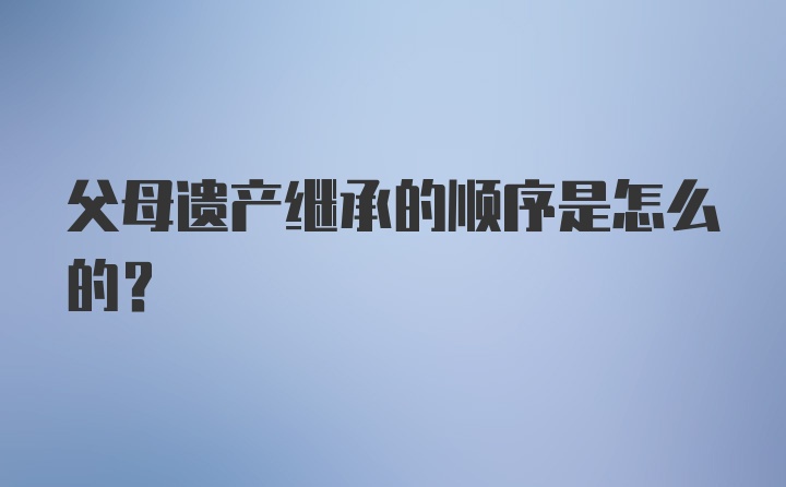父母遗产继承的顺序是怎么的？