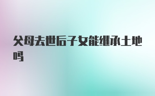 父母去世后子女能继承土地吗