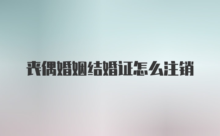 丧偶婚姻结婚证怎么注销