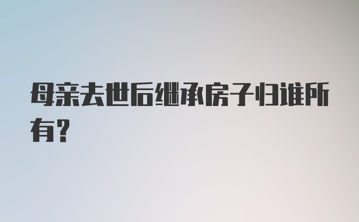 母亲去世后继承房子归谁所有？