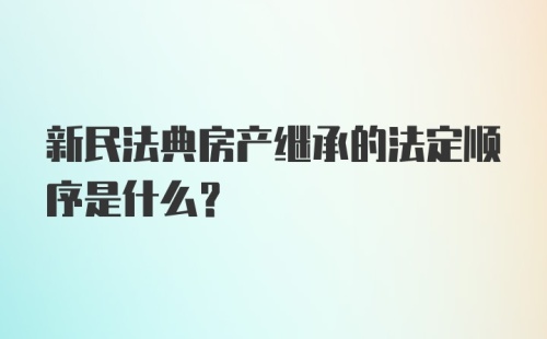 新民法典房产继承的法定顺序是什么？