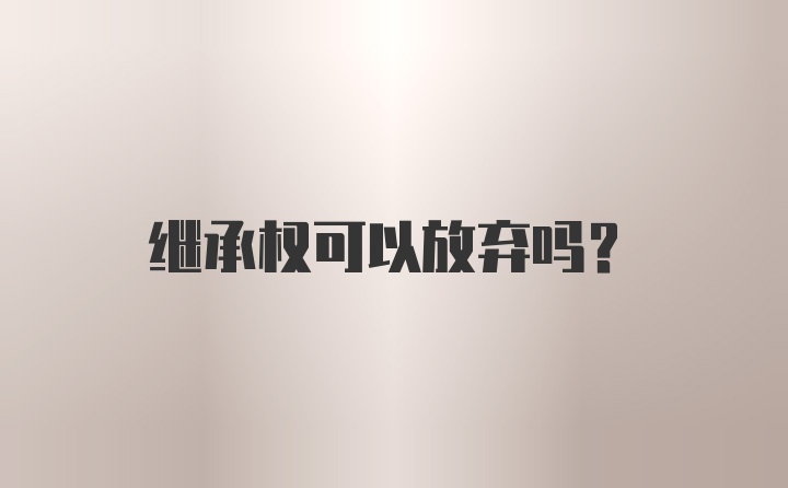 继承权可以放弃吗？