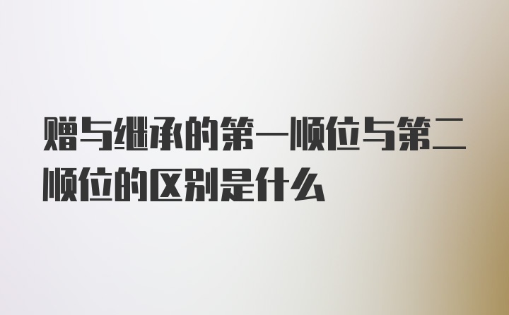 赠与继承的第一顺位与第二顺位的区别是什么