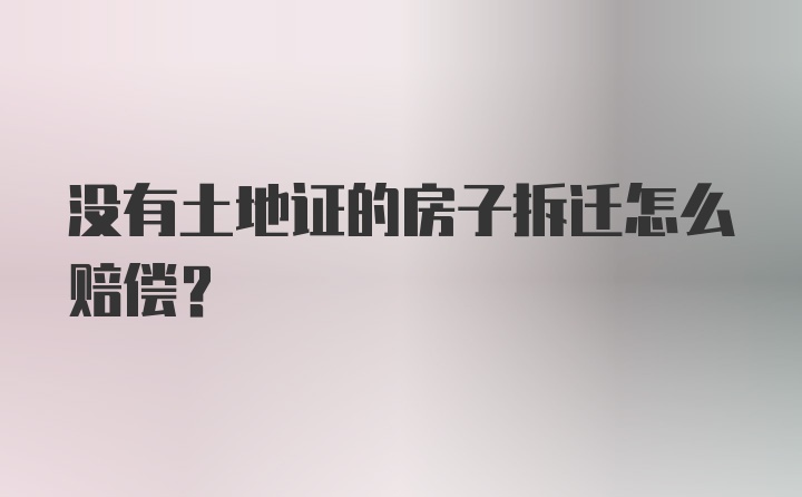 没有土地证的房子拆迁怎么赔偿?