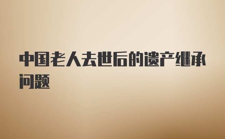 中国老人去世后的遗产继承问题