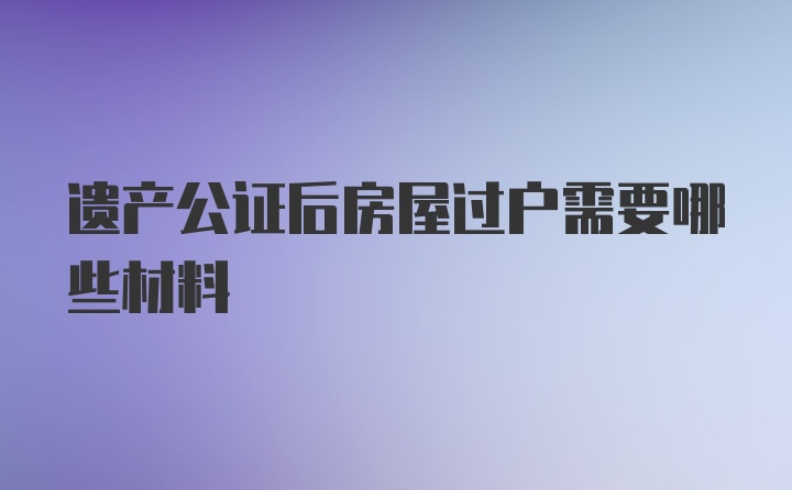 遗产公证后房屋过户需要哪些材料