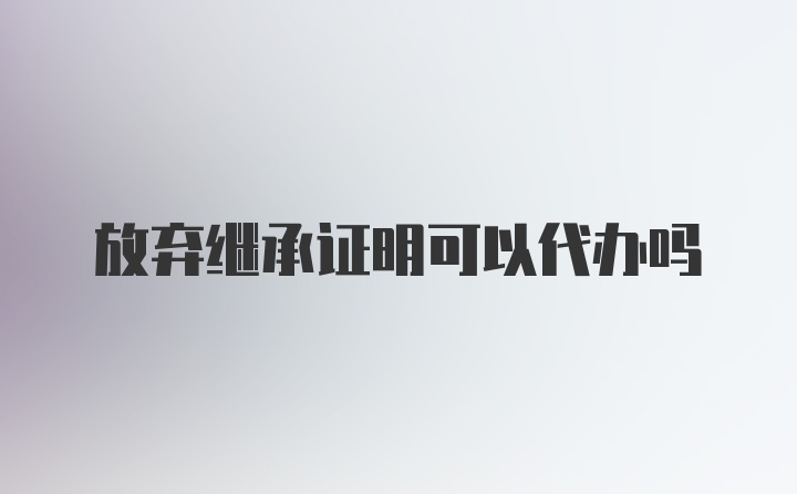 放弃继承证明可以代办吗