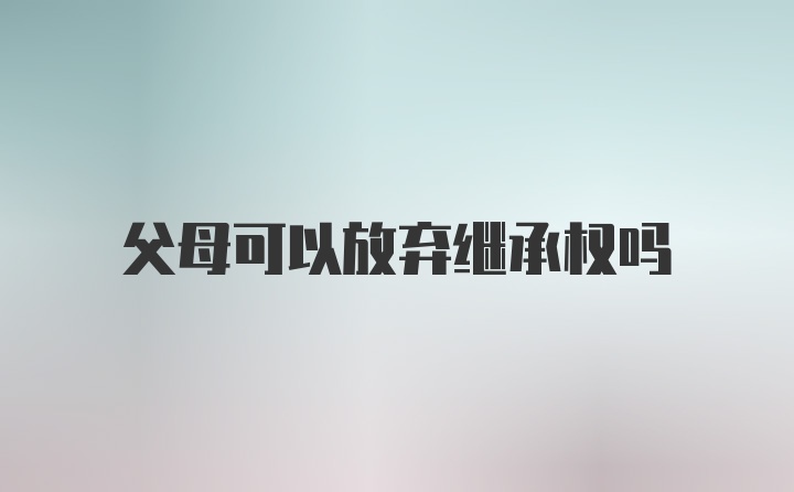 父母可以放弃继承权吗