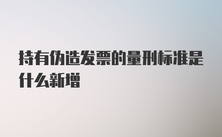 持有伪造发票的量刑标准是什么新增